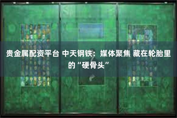 贵金属配资平台 中天钢铁：媒体聚焦 藏在轮胎里的“硬骨头”