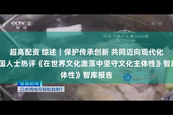 超高配资 综述｜保护传承创新 共同迈向现代化——多国人士热评《在世界文化激荡中坚守文化主体性》智库报告