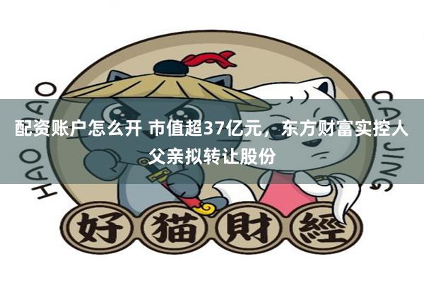 配资账户怎么开 市值超37亿元，东方财富实控人父亲拟转让股份
