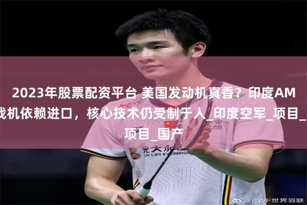 2023年股票配资平台 美国发动机真香？印度AMCA战机依赖进口，核心技术仍受制于人_印度空军_项目_国产