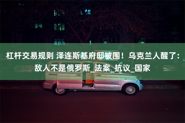 杠杆交易规则 泽连斯基府邸被围！乌克兰人醒了：敌人不是俄罗斯_法案_抗议_国家