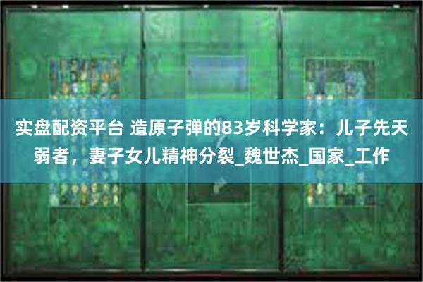 实盘配资平台 造原子弹的83岁科学家：儿子先天弱者，妻子女儿精神分裂_魏世杰_国家_工作