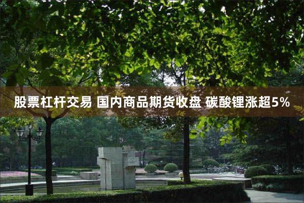股票杠杆交易 国内商品期货收盘 碳酸锂涨超5%
