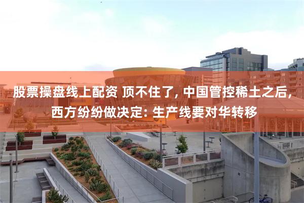 股票操盘线上配资 顶不住了, 中国管控稀土之后, 西方纷纷做决定: 生产线要对华转移