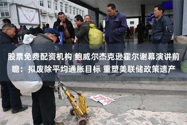股票免费配资机构 鲍威尔杰克逊霍尔谢幕演讲前瞻：拟废除平均通胀目标 重塑美联储政策遗产