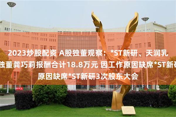 2023炒股配资 A股独董观察：*ST新研、天润乳业、万憬能源独董龚巧莉报酬合计18.8万元 因工作原因缺席*ST新研3次股东大会