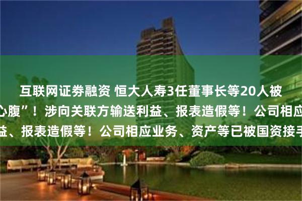 互联网证劵融资 恒大人寿3任董事长等20人被罚，包括许家印“铁杆心腹”！涉向关联方输送利益、报表造假等！公司相应业务、资产等已被国资接手