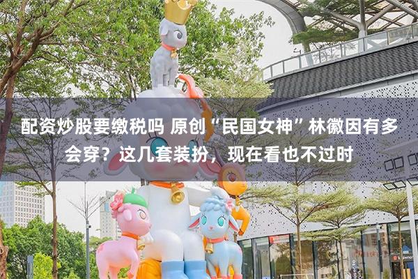 配资炒股要缴税吗 原创“民国女神”林徽因有多会穿？这几套装扮，现在看也不过时