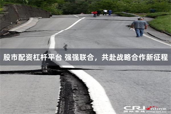 股市配资杠杆平台 强强联合，共赴战略合作新征程