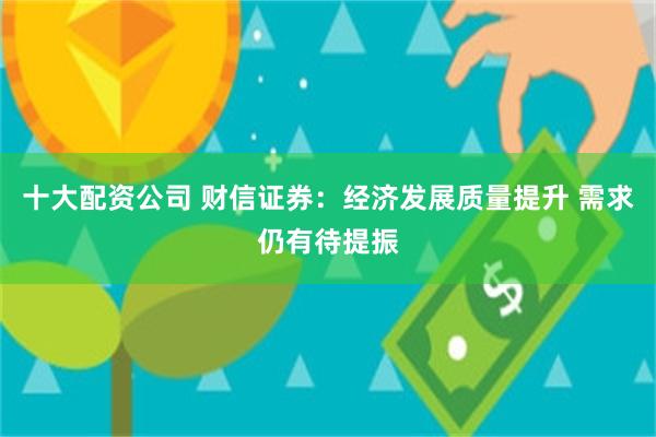 十大配资公司 财信证券：经济发展质量提升 需求仍有待提振